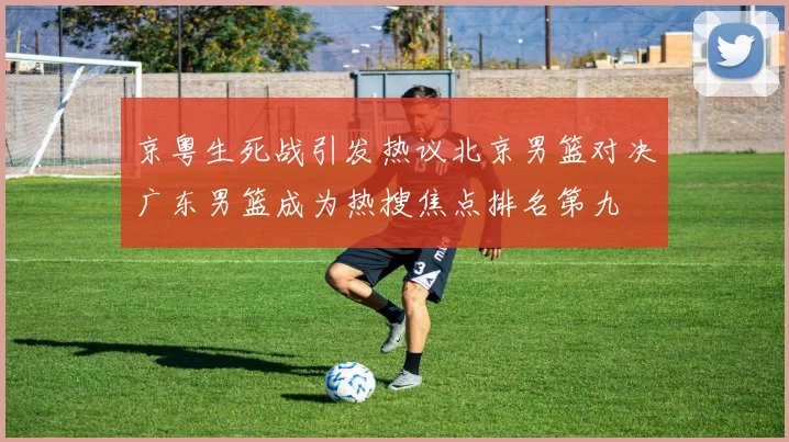 京粤生死战引发热议北京男篮对决广东男篮成为热搜焦点排名第九