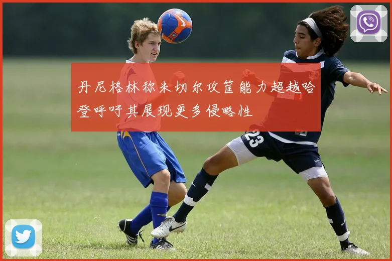 丹尼格林称米切尔攻筐能力超越哈登呼吁其展现更多侵略性