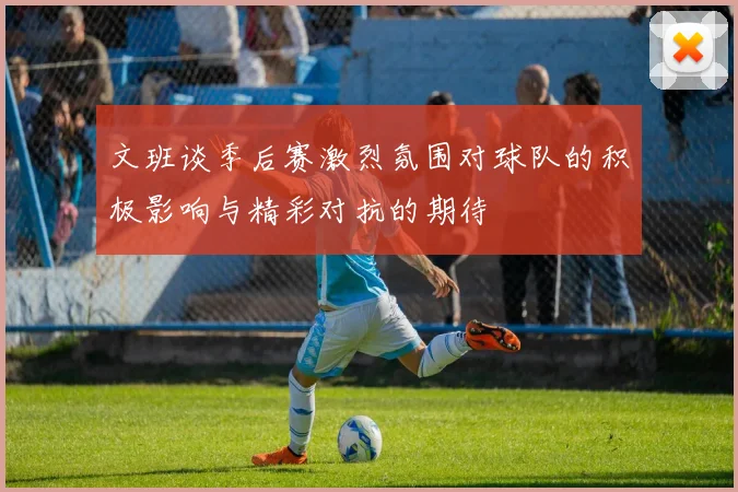 文班谈季后赛激烈氛围对球队的积极影响与精彩对抗的期待