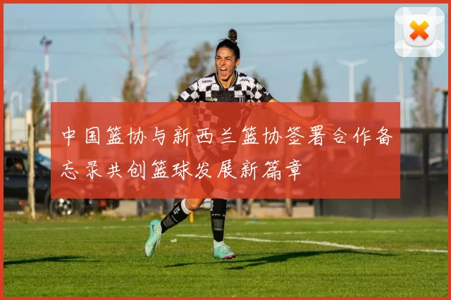 中国篮协与新西兰篮协签署合作备忘录共创篮球发展新篇章