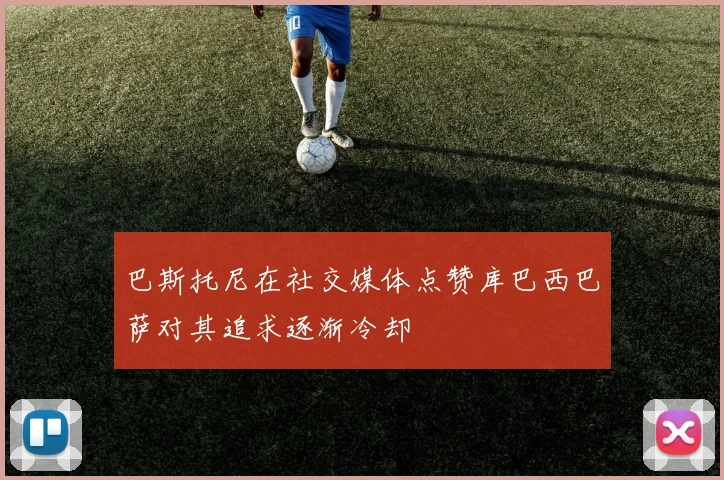 巴斯托尼在社交媒体点赞库巴西巴萨对其追求逐渐冷却