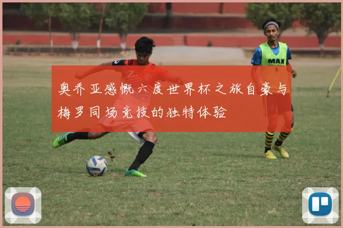 奥乔亚感慨六度世界杯之旅自豪与梅罗同场竞技的独特体验