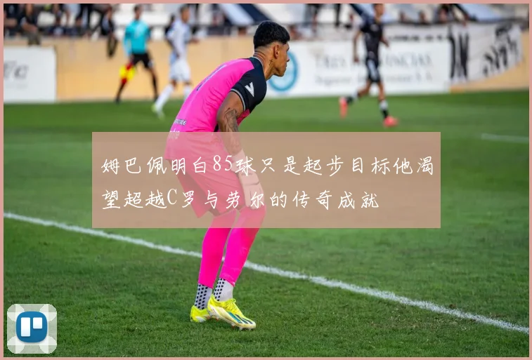 姆巴佩明白85球只是起步目标他渴望超越C罗与劳尔的传奇成就