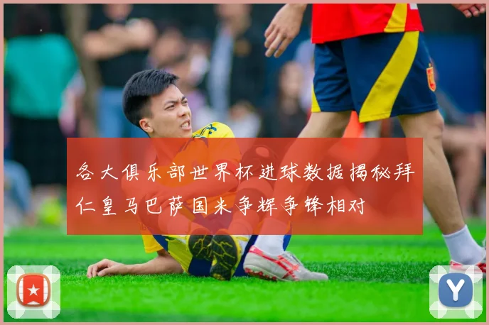 各大俱乐部世界杯进球数据揭秘拜仁皇马巴萨国米争辉争锋相对