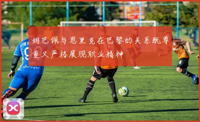 姆巴佩与恩里克在巴黎的关系既尊重又严格展现职业精神